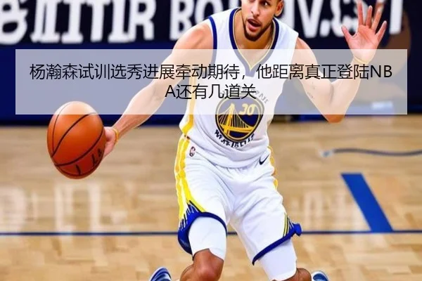 杨瀚森试训选秀进展牵动期待，他距离真正登陆NBA还有几道关